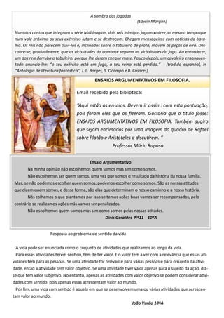 ENSAIOS ARGUMENTATIVOS EM FILOSOFIA.
Ensaio Argumentativo
Na minha opinião não escolhemos quem somos mas sim como somos.
Não escolhemos ser quem somos, uma vez que somos o resultado da história da nossa família.
Mas, se não podemos escolher quem somos, podemos escolher como somos. São as nossas atitudes
que dizem quem somos, e dessa forma, são elas que determinam o nosso caminho e a nossa história.
Nós colhemos o que plantamos por isso se temos ações boas vamos ser recompensados, pelo
contrário se realizamos ações más vamos ser penalizados.
Não escolhemos quem somos mas sim como somos pelas nossas atitudes.
Dinis Geraldes Nº11 10ºA
Resposta ao problema do sentido da vida
A vida pode ser enunciada como o conjunto de atividades que realizamos ao longo da vida.
Para essas atividades terem sentido, têm de ter valor. E o valor tem a ver com a relevância que essas ati-
vidades têm para as pessoas. Se uma atividade for relevante para várias pessoas e para o sujeito da ativi-
dade, então a atividade tem valor objetivo. Se uma atividade tiver valor apenas para o sujeito da ação, diz-
se que tem valor subjetivo. No entanto, apenas as atividades com valor objetivo se podem considerar ativi-
dades com sentido, pois apenas essas acrescentam valor ao mundo.
Por fim, uma vida com sentido é aquela em que se desenvolvem uma ou várias atividades que acrescen-
tam valor ao mundo.
João Varão 10ºA
Email recebido pela biblioteca:
“Aqui estão os ensaios. Devem ir assim: com esta pontuação,
pois foram eles que os fizeram. Gostaria que o título fosse:
ENSAIOS ARGUMENTATIVOS EM FILOSOFIA. Também sugiro
que sejam encimados por uma imagem do quadro de Rafael
sobre Platão e Aristóteles a discutirem. “
Professor Mário Raposo
A sombra das jogadas
(Edwin Morgan)
Num dos contos que integram a série Mabinogion, dois reis inimigos jogam xadrez,ao mesmo tempo que
num vale próximo os seus exércitos lutam e se destroçam. Chegam mensageiros com notícias da bata-
lha. Os reis não parecem ouvi-los e, inclinados sobre o tabuleiro de prata, movem as peças de oiro. Des-
cobre-se, gradualmente, que as vicissitudes do combate seguem as vicissitudes do jogo. Ao entardecer,
um dos reis derruba o tabuleiro, porque lhe deram cheque mate. Pouco depois, um cavaleiro ensanguen-
tado anuncia-lhe: “o teu exército está em fuga, o teu reino está perdido.” (trad.do espanhol, in
“Antologia de literatura fantástica”, J. L. Borges, S. Ocampo e B. Casares)
 