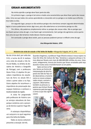 Ensaio argumentativo
Na minha opinião o perigo deve fazer parte da vida.
Em primeiro lugar, o perigo é tal como o medo uma característica que deve fazer parte das nossas
vidas. Uma vez que todos nós vamos aprendendo e crescendo com os perigos e os medos que enfrenta-
mos todos os dias.
Em segundo lugar, porque se não existisse perigos nós viveríamos sempre segundo determinadas
regras e nunca poderíamos tentar algo novo, pois não saberíamos se correríamos perigo ou não.
Por último, não podemos simplesmente retirar os perigos das nossas vidas. São os perigos que
nos fazem pensar antas de agir, e nos fazem agir correctamente. Sem perigo nós agiríamos como quería-
mos uma vez que não teríamos medo desses mesmos perigos.
Em conclusão o perigo deve existir, para as pessoas poderem pensar e reflectir antes de agir.
Ana Margarida Nabais, 10ºA
Relatório da visita de estudo a Vila Velha De Rodão—Margarida Folgado, Nº 11, 6ºA
No dia 14 de abril, por volta das
9:15, a turma do 6º A realizou
uma visita de estudo a Vila Ve-
lha de Ródão, no âmbito da dis-
ciplina de História e Geografia
de Portugal, com a professora
Dores Pinto. O objetivo foi per-
cebera importância da arquite-
tura do ferro no século XIX e
visitar a ponte sobre o rio Tejo.
Outro objetivo foi reconhecer a
importância da preservação dos
espaços históricos e conhecer a
biodiversidade da região.
A visita foi programada
pela professora de história com
os serviços educativos do Geo-
parque contámos com a presen-
ça do técnico superior Hugo Oli-
veira.
A autarquia disponibilizou
um autocarro no qual seguimos
para Vila Velha De Ródão.
Todos os alunos estiveram
presentes a exceção de três.
Quando chegámos, o professor Hugo Oliveira estava à nossa espera na
Casa De Artes De Cultura Do Tejo. Tomámos o pequeno-almoço e fo-
mos observar fósseis com mais de 600.000.000 milhões de anos. Estes
eram, antigamente, troncos de árvores que foram arrastados pelo tejo
durante muitos anos e transformaram-se em pedra.
Após vermos os fós-
seis, fomos ao Centro de
Interpretação de Arte Ru-
pestre do Vale do Tejo on-
de observámos a maneira
como os nossos antepas-
sados viviam, comiam e
caçavam. Observámos
também as pinturas ru-
pestres que tinham ficado
submersas pela barragem
e vimos o que elas signifi-
cavam.
 