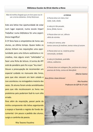 Biblioteca Escolar da EB de Idanha-a-Nova
Não há melhor fragata que um livro para nos le-
var a terras distantes. Emily Dickinson
Este ano letivo tive oportunidade de estar
num lugar especial, numa escola ímpar!
Trabalhar numa biblioteca foi uma experi-
ência magnífica!
À 5ª feira fazia o empréstimo de livros aos
alunos, ao último tempo. Quase todos os
alunos tinham nas requisições uma opor-
tunidade para uma leitura autónoma e re-
creativa, mas alguns eram “solicitados” a
fazer uma ficha de leitura. A turma do 4ºF
está de parabéns pois foi a que “leu mais”.
Houve a preocupação de recomendar um
especial cuidado no manuseio dos livros,
para que eles viessem em bom estado e
isso aconteceu na esmagadora maioria das
vezes. Os alunos foram ainda sensibilizados
para que não recolocassem os livros nas
prateleiras pois poderiam fazê-lo num sítio
errado.
Para além da requisição, passei parte da
minha componente não letiva organizando
o espaço e fazendo o registo do fundo do-
cumental. Um pouco a pedido dos alunos,
surgiu o cantinho da poesia.
Rita Tavares Faustino
A POESIA
A Poesia deve ser clara, leve
nada, tudo, alada.
A vida já é tão pesada
farsa, fétida, horror.
A Poesia deve ser cor, silêncio
sibilo de estrelas.
A vida já é veneno, seta
tantos cancros já medram, tantas relvas já secam.
A Poesia deve ser ar, matéria-prima
reinvenção, verdade.
A vida já é fealdade, podridão
cólicas, cadáveres.
A Poesia deve ser estiagem, flor, perfume de criança
poemas de Emily, contos de Mansfield.
(Marize Castro)
Boas férias e boas leituras!
Rita Faustino
Professora do QZP do 1º ciclo
 