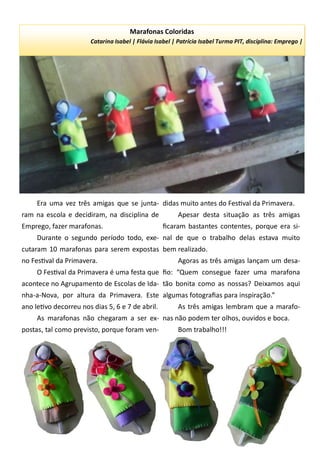 Era uma vez três amigas que se junta-
ram na escola e decidiram, na disciplina de
Emprego, fazer marafonas.
Durante o segundo período todo, exe-
cutaram 10 marafonas para serem expostas
no Festival da Primavera.
O Festival da Primavera é uma festa que
acontece no Agrupamento de Escolas de Ida-
nha-a-Nova, por altura da Primavera. Este
ano letivo decorreu nos dias 5, 6 e 7 de abril.
As marafonas não chegaram a ser ex-
postas, tal como previsto, porque foram ven-
didas muito antes do Festival da Primavera.
Apesar desta situação as três amigas
ficaram bastantes contentes, porque era si-
nal de que o trabalho delas estava muito
bem realizado.
Agoras as três amigas lançam um desa-
fio: “Quem consegue fazer uma marafona
tão bonita como as nossas? Deixamos aqui
algumas fotografias para inspiração.”
As três amigas lembram que a marafo-
nas não podem ter olhos, ouvidos e boca.
Bom trabalho!!!
Marafonas Coloridas
Catarina Isabel | Flávia Isabel | Patrícia Isabel Turma PIT, disciplina: Emprego |
 