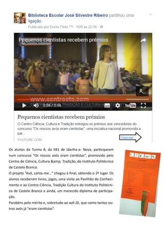Os alunos da Turma B, da EB1 de Idanha-a- Nova, participaram
num concurso “Os nossos avós eram cientistas”, promovido pelo
Centro de Ciência, Cultura &amp; Tradição, do Instituto Politécnico
de Castelo Branco.
O projeto “Avô, conta-me…” chegou à final, obtendo o 2º lugar. Os
alunos receberam livros, jogos, uma visita ao Pavilhão do Conheci-
mento e ao Centro Ciência, Tradição Cultura do Instituto Politécni-
co de Castelo Branco e ainda, um merecido diploma de participa-
ção.
Parabéns pelo mérito e, sobretudo ao avô Zé, que como tantos ou-
tros avós já “eram cientistas”.
Clique aqui
 