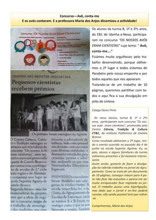 Colega Dores Pinto
Os meus alunos, turma B, 1º e 2ºs
anos, participaram num concurso "Os nos-
sos avós eram cientistas", promovido pelo
Centro Ciência, Tradição & Cultura
CT&C, do Instituto Politécnico de Castelo
Branco.
Como resultado obtiveram o 2º lugar, ten-
do o evento ocorrido no passado dia 4 de
junho na escola Superior Agrária. Eu, os
pais, alunos e alguns familiares da turma
estivemos presentes e foi bastante interes-
sante.
Assim sendo, gostaria de fazer a divulga-
ção do referido trabalho no jornal do Agru-
pamento. Como se trata de um documento
de 10 páginas, consegui reduzir para 4 pa-
ra não ficar tão exaustivo e parece-me ser
muito enriquecedor ficar registado no jor-
nal. O trabalho possui uma hiperligação,
mas dado que o jornal é on-line poderá
constar, não sendo possível terá que retirar
-se.
Cumprimentos, Maria dos Anjos
Os alunos da turma B, 1º e 2ºs anos,
da EB1 de Idanha-a-Nova, participa-
ram no concurso “OS NOSSOS AVÓS
ERAM CIENTISTAS” cujo tema: “ Avô,
conta-me….”
Ficámos muito orgulhosos pelo tra-
balho desenvolvido, porque obtive-
mos o 2º lugar e todos estamos de
Parabéns pelo nosso empenho e por
todos aqueles que nos apoiaram.
Tratando-se de um trabalho de 10
páginas, queremos partilhar com to-
dos e aqui fica a sua divulgação em
jeito de síntese.
Concurso—Avô, conta-me
E os avós contaram. E a professora Maria dos Anjos dinamizou a actividade!
 