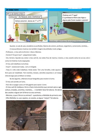 Quando, na sala de aula, estudámos as profissões, falamos do carteiro, professor, engenheiro, comerciante, cientista,…
A nossa professora mostrou-nos também imagens de profissões muito antigas.
- Professora, o meu avô era ferreiro—disse a Mariana.
- Ferreiro?! O que é isso? – perguntaram todos.
- Sim, ferreiro. Quando vou visitar o meu avô Zé, nas noites frias de inverno, à lareira, o meu avozito senta-me ao seu colo e
conta-me histórias muito engraçadas.
- O meu avô trabalhava numa forja.
- Forja?! - exclamaram todos, com ar intrigado.
- Forja é o sítio onde trabalhava. Ainda existe. Tem uma fornalha, onde aquecia o
ferro para ser trabalhado. Tem martelos, tenazes, utensílios esquisitos e um tanque
cheio de água para arrefecer os metais.
No dia seguinte, a Mariana trouxe fotografias para mostrar à turma.
- O meu avô acendia um lume…
- Para não se apagar usava um fole gigante para soprar o lume.
- O meu avô Zé moldava o ferro e fazia instrumentos que serviam para a agri-
cultura, enxadas, ancinhos, martelos,... e também fazia ferraduras. Os donos
dos cavalos e éguas iam lá ferrar os seus animais.
- Mariana, o que é ferrar os animais? - questionou a Mafalda do primeiro ano.
- Olha Mafalda, tu usas sapatos, os cavalos, as éguas “calçam” ferraduras.
 
