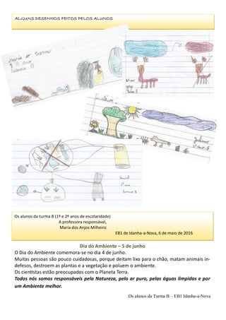 Os alunos da turma B (1º e 2º anos de escolaridade)
A professora responsável,
Maria dos Anjos Milheiro
EB1 de Idanha-a-Nova, 6 de maio de 2016
ALGUNS DESENHOS FEITOS PELOS ALUNOS
Dia do Ambiente – 5 de junho
O Dia do Ambiente comemora-se no dia 4 de junho.
Muitas pessoas são pouco cuidadosas, porque deitam lixo para o chão, matam animais in-
defesos, destroem as plantas e a vegetação e poluem o ambiente.
Os cientistas estão preocupados com o Planeta Terra.
Todos nós somos responsáveis pela Natureza, pelo ar puro, pelas águas límpidas e por
um Ambiente melhor.
Os alunos da Turma B – EB1 Idanha-a-Nova
 