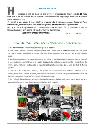 Feriados Nacionais
Chegado o final de mais um ano letivo, e, em vésperas de um feriado,10 de ju-
nho, não pude resistir em deixar-vos uma referência sobre os principais feriados nacionais
tendo em conta que:
“A memória dos povos é a sua história e, como não é possível recordar todas as datas
memoráveis, comemoram-se ao menos algumas efemérides mais significativas”.
Pelo que destaco algumas datas comemorativas que lembram factos históricos e desper-
tam curiosidade, bem como atividades relativas às mesmas.
Desejo-vos umas ótimas férias.
25 de Abril de 1974 – DIA DA LIBERDADE – DEMOCRACIA
O Dia da Liberdade é comemorado em Portugal a 25 de abril.
A data celebra a revolta dos militares portugueses que a 25 de abril de 1974 levaram a cabo um golpe
de Estado militar, pondo fim ao regime ditatorial do Estado Novo, que vigorava em Portugal desde
1933.
O Movimento das Forças Armadas, composto por militares que haviam participado na Guerra Colonial
e por estudantes universitários, teve o apoio da população portuguesa, conseguindo a implantação do
regime democrático e a instauração da nova Constituição Portuguesa a 25 de abril de 1976 de forma
pacífica.
O símbolo do dia 25 de abril é o cravo, a flor que se colocou nas armas dos militares neste dia. Após a
revolução foi criada a Junta de Salvação Nacional que nomeou António de Spínola como Presidente da
República e Adelino da Palma Carlos como Primeiro-Ministro.
O dia 25 de abril é conhecido como o Dia da Liberdade e o dia da Revolução dos Cravos, sendo um feri-
ado nacional onde se recorda a importância da liberdade no país.
A Professora: Mª José Faria
 