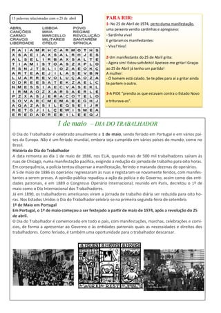 1 de maio – DIA DO TRABALHADOR
O Dia do Trabalhador é celebrado anualmente a 1 de maio, sendo feriado em Portugal e em vários paí-
ses da Europa. Não é um feriado mundial, embora seja cumprido em vários países do mundo, como no
Brasil.
História do Dia do Trabalhador
A data remonta ao dia 1 de maio de 1886, nos EUA, quando mais de 500 mil trabalhadores saíram às
ruas de Chicago, numa manifestação pacífica, exigindo a redução da jornada de trabalho para oito horas.
Em consequência, a polícia tentou dispersar a manifestação, ferindo e matando dezenas de operários.
A 5 de maio de 1886 os operários regressaram às ruas e registaram-se novamente feridos, com manifes-
tantes a serem presos. A opinião pública repudiou a ação da polícia e do Governo, assim como das enti-
dades patronais, e em 1889 o Congresso Operário Internacional, reunido em Paris, decretou o 1º de
maio como o Dia Internacional dos Trabalhadores.
Já em 1890, os trabalhadores americanos viram a jornada de trabalho diária ser reduzida para oito ho-
ras. Nos Estados Unidos o Dia do Trabalhador celebra-se na primeira segunda-feira de setembro.
1º de Maio em Portugal
Em Portugal, o 1º de maio começou a ser festejado a partir de maio de 1974, após a revolução do 25
de abril.
O Dia do Trabalhador é comemorado em todo o país, com manifestações, marchas, celebrações e comí-
cios, de forma a apresentar ao Governo e às entidades patronais quais as necessidades e direitos dos
trabalhadores. Como feriado, é também uma oportunidade para o trabalhador descansar.
PARA RIR:
1- No 25 de Abril de 1974, perto duma manifestação,
uma peixeira vendia sardinhas e apregoava:
- Sardinha viva!
E gritaram os manifestantes:
- Viva! Viva!
2-Um manifestante do 25 de Abril grita:
- Agora sim! Estou satisfeito! Apetece-me gritar! Graças
ao 25 de Abril já tenho um partido!
A mulher:
- Ó homem está calado. Se te pões para aí a gritar ainda
te partem o outro.
3-A PIDE “prendia os que estavam contra o Estado Novo
e triturava-os”.
15 palavras relacionadas com o 25 de abril
 