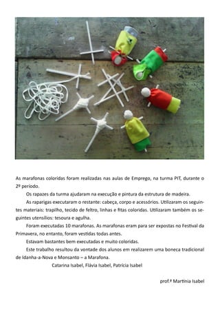 As marafonas coloridas foram realizadas nas aulas de Emprego, na turma PIT, durante o
2º período.
Os rapazes da turma ajudaram na execução e pintura da estrutura de madeira.
As raparigas executaram o restante: cabeça, corpo e acessórios. Utilizaram os seguin-
tes materiais: trapilho, tecido de feltro, linhas e fitas coloridas. Utilizaram também os se-
guintes utensílios: tesoura e agulha.
Foram executadas 10 marafonas. As marafonas eram para ser expostas no Festival da
Primavera, no entanto, foram vestidas todas antes.
Estavam bastantes bem executadas e muito coloridas.
Este trabalho resultou da vontade dos alunos em realizarem uma boneca tradicional
de Idanha-a-Nova e Monsanto – a Marafona.
Catarina Isabel, Flávia Isabel, Patrícia Isabel
prof.ª Martínia Isabel
 