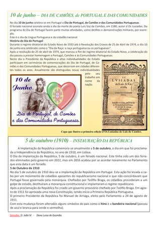 10 de junho – DIA DE CAMÕES, de PORTUGAL E DAS COMUNIDADES
No dia 10 de junho celebra-se em Portugal o Dia de Portugal, de Camões e das Comunidades Portuguesas.
O feriado nacional assinala ainda o dia da morte do poeta Luís Vaz de Camões, em 1580, autor d´Os Lusíadas. Do
programa do Dia de Portugal fazem parte muitas atividades, como desfiles e demonstrações militares, por exem-
plo.
Este é o dia da Língua Portuguesa e do cidadão nacional.
História do Dia de Portugal
Durante o regime ditatorial do Estado Novo de 1933 até à Revolução dos Cravos de 25 de Abril de 1974, o dia 10
de junho era celebrado como o "Dia da Raça: a raça portuguesa ou os portugueses".
Após a revolução do 25 de abril de 1974, que marcou o fim do regime ditatorial do Estado Novo, a celebração do
dia passou a prestar homenagem a Portugal, Camões e às Comunidades Portuguesas.
Neste dia o Presidente da República e altas individualidades do Estado
participam em cerimónias de comemorações do Dia de Portugal, de Ca-
mões e das Comunidades Portuguesas, que decorrem em cidades diferen-
tes todos os anos. Anualmente são distinguidas novas individualidades
pelo seu
trabalho em
nome da
nação.
Capa que ilustra a primeira edição d’Os Lusíadas de Luís de Camões.
5 de outubro (1910) – INSTAURAÇÃO DA REPÚBLICA
A Implantação da República comemora-se anualmente a 5 de outubro, o dia em que foi proclama-
da a Independência da República, no ano de 1910, em Lisboa.
O Dia da Implantação da República, 5 de outubro, é um feriado nacional. Este tinha sido um dos feria-
dos eliminados pelo governo em 2012, mas em 2016 acabou por se acordar novamente no Parlamento
que esta data é um feriado.
5 de Outubro de 1910
No dia 5 de outubro de 1910 deu-se a implantação da República em Portugal. Esta ação foi levada a ca-
bo por um movimento de cidadãos apoiantes do republicanismo nacional e que não concordavam que
Portugal fosse governado pela monarquia. Chefiados por Teófilo Braga, os cidadãos procederam a um
golpe de estado, destituíram a monarquia constitucional e implantaram o regime republicano.
Após a proclamação da República foi criado um governo provisório chefiado por Teófilo Braga. Em agos-
to de 1911 foi aprovada uma nova Constituição, tendo início a Primeira República Portuguesa.
O primeiro Presidente da República foi Manuel de Arriaga, eleito pelo Parlamento a 24 de agosto de
1911.
Com esta mudança foram alterados alguns símbolos do país como o hino e a bandeira nacional (passou
de azul e branca para verde e vermelha).
Soluções D. João IV - Dona Luísa de Gusmão.
 