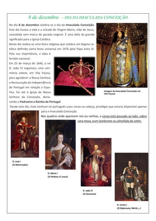 8 de dezembro – DIA DA IMACULADA CONCEIÇÃO
No dia 8 de dezembro celebra-se o dia da Imaculada Conceição.
Este dia invoca a vida e a virtude de Virgem Maria, mãe de Jesus,
concebida sem marca do pecado original. É uma data de grande
significado para a Igreja Católica.
Neste dia realiza-se uma festa religiosa que celebra um dogma ca-
tólico definido como festa universal em 1476 pelo Papa Sisto IV.
Pela sua importância, a data é
feriado nacional.
Em 25 de março de 1646, o rei
D. João IV organizou uma ceri-
mónia solene, em Vila Viçosa,
para agradecer a Nossa Senhora
a Restauração da Independência
de Portugal em relação a Espa-
nha. Foi até à igreja de Nossa
Senhora da Conceição, decla-
rando-a Padroeira e Rainha de Portugal.
Desde este dia, mais nenhum rei português usou coroa na cabeça, privilégio que estaria disponível apenas
para a Imaculada Conceição.
Nos quadros onde aparecem reis ou rainhas, a coroa está pousada ao lado, sobre
uma mesa, num tamborete ou almofada de cetim.
Imagem da Imaculada Conceição em
Vila Viçosa
D. José I
(O Reformador)
D. Maria I
(A Piedosa; A Louca)
D. João VI
(O Clemente)
D. Carlos I
(O Diplomata; Mártir;…)
 