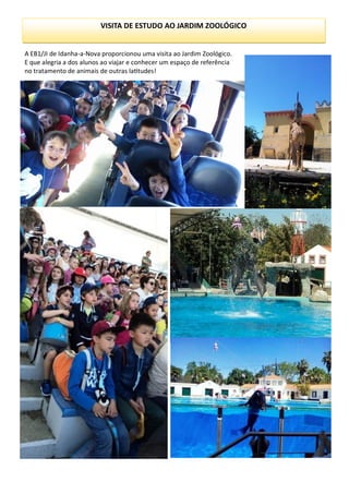 VISITA DE ESTUDO AO JARDIM ZOOLÓGICO
A EB1/JI de Idanha-a-Nova proporcionou uma visita ao Jardim Zoológico.
E que alegria a dos alunos ao viajar e conhecer um espaço de referência
no tratamento de animais de outras latitudes!
 