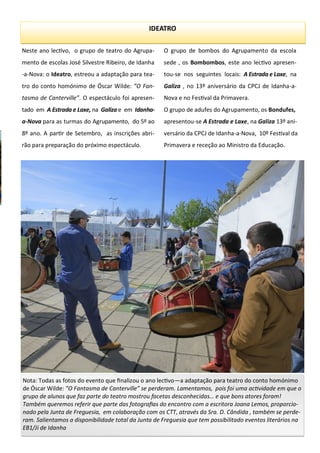 Neste ano lectivo, o grupo de teatro do Agrupa-
mento de escolas José Silvestre Ribeiro, de Idanha
-a-Nova: o Ideatro, estreou a adaptação para tea-
tro do conto homónimo de Óscar Wilde: ”O Fan-
tasma de Canterville”. O espectáculo foi apresen-
tado em A Estrada e Laxe, na Galiza e em Idanha-
a-Nova para as turmas do Agrupamento, do 5º ao
8º ano. A partir de Setembro, as inscrições abri-
rão para preparação do próximo espectáculo.
O grupo de bombos do Agrupamento da escola
sede , os Bombombos, este ano lectivo apresen-
tou-se nos seguintes locais: A Estrada e Laxe, na
Galiza , no 13º aniversário da CPCJ de Idanha-a-
Nova e no Festival da Primavera.
O grupo de adufes do Agrupamento, os Bondufes,
apresentou-se A Estrada e Laxe, na Galiza 13º ani-
versário da CPCJ de Idanha-a-Nova, 10º Festival da
Primavera e receção ao Ministro da Educação.
IDEATRO
Nota: Todas as fotos do evento que finalizou o ano lectivo—a adaptação para teatro do conto homónimo
de Óscar Wilde: ”O Fantasma de Canterville” se perderam. Lamentamos, pois foi uma actividade em que o
grupo de alunos que faz parte do teatro mostrou facetas desconhecidas… e que bons atores foram!
Também queremos referir que parte das fotografias do encontro com a escritora Joana Lemos, proporcio-
nado pela Junta de Freguesia, em colaboração com os CTT, através da Sra. D. Cândida , também se perde-
ram. Salientamos a disponibilidade total da Junta de Freguesia que tem possibilitado eventos literários na
EB1/Ji de Idanha
 