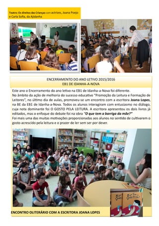 Teatro: Os direitos das Crianças com actrizes, Joana Poejo
e Carla Sofia, da Ajidanha
ENCERRAMENTO DO ANO LETIVO 2015/2016
EB1 DE IDANHA-A-NOVA
Este ano o Encerramento do ano letivo na EB1 de Idanha-a-Nova foi diferente.
No âmbito da ação de melhoria do sucesso educativo “Promoção da Leitura e Formação de
Leitores”, no último dia de aulas, promoveu-se um encontro com a escritora Joana Lopes,
na BE da EB1 de Idanha-a-Nova. Todos os alunos interagiram com entusiasmo no diálogo,
cuja nota dominante foi O GOSTO PELA LEITURA. A escritora apresentou os dois livros já
editados, mas o enfoque do debate foi na obra “O que tem a barriga da mãe?”
Foi mais uma das muitas motivações proporcionadas aos alunos no sentido de cultivarem o
gosto acrescido pela leitura e o prazer de ler sem ser por dever.
ENCONTRO OLITERÁRIO COM A ESCRITORA JOANA LOPES
 