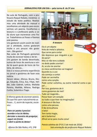 JORNALISTAS POR UM DIA— pela turma B do 5º ano
A tesoura
Ela é um objeto
feito de metal e plástico.
Que serve para cortar
tão depressa que ninguém a po-
de parar!
Mas se não tens cuidado
no dedo podes acertar!
Ai, se ela me acertar
os meus sentimentos vai magoar!
Quando eu a uso
ela começa a cantar.
Pode ser vermelha
como uma canção.
Pode cortar cartolina, ou outro material como o pa-
pel …
Por isso, gostamos de ti
como gostamos de mel!
Tudo vai rasgando…
Posso fazer um coração
ou tudo o que tiver na imaginação!
A tesoura é tão boa
como uma pessoa.
É tão brincalhona
e bela!
Tem tanta magia,
até é bailarina!
Afinal serve para muita coisa!
Poesia coletiva do 5º B ( 5 de maio de 2016)
Sob orientação da professora Raquel Robalo
Na aula de Português, com a pro-
fessora Raquel Robalo, iniciámos o
estudo do texto poético. Realizá-
mos uma atividade do manual e
escolhemos um objecto para escre-
vermos um poema. Escolhemos a
tesoura e a professora pediu a ca-
da aluno que escrevesse uma fra-
se. Trabalhámos as frases e fizemos
este poema.
Uns gostaram assim-assim de reali-
zar a atividade, outros gostaram
muito e uns poucos não gosta-
ram...São gostos!
Nas aulas de Português gostamos
muito de escrever textos e de ler.
Uns gostam de banda desenhada,
outros de livros de aventuras e ain-
da há quem goste de livros de his-
tória, de ciência…
Esta é a nossa primeira experiência
no jornal e gostámos de fazer esta
notícia.
Deram ideias: Afonso, Bruno, Dio-
go, Eduardo, Érica, Eva, Filipe, Hél-
der, João Gabriel, Letícia, Mafalda
Pereira, Matilde, Milena, Rodrigo
Cunha, Sulamita e Tiago.
O Afonso gosta de escrever poesia.
Diz que lhe saem naturalmente as
frases… E, assim de repente, escre-
veu:
Para ser poeta é preciso:
acender a luz às ideias;
derrotar o monstro da preguiça;
seguir em frente
e abrir a porta às ideias!
Afonso De São Pedro, nº1, 5ºB
 