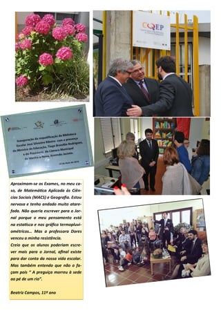 Aproximam-se os Exames, no meu ca-
so, de Matemática Aplicada às Ciên-
cias Sociais (MACS) e Geografia. Estou
nervosa e tenho andado muito atare-
fada. Não queria escrever para o Jor-
nal porque o meu pensamento está
na estatísca e nos gráfico termopluvi-
ométricos… Mas a professora Dores
venceu a minha resistência.
Creio que os alunos poderiam escre-
ver mais para o Jornal, afinal existe
para dar conta da nossa vida escolar.
Mas também entendo que não o fa-
çam pois “ A preguiça morreu à sede
ao pé de um rio”.
Beatriz Campos, 11º ano
 
