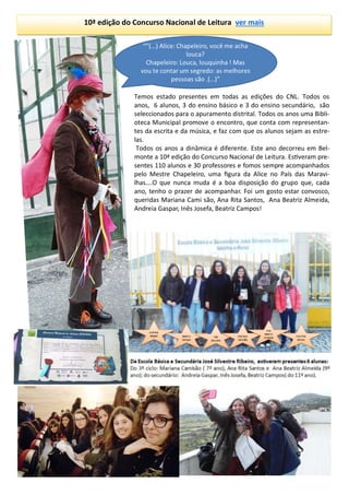 10ª edição do Concurso Nacional de Leitura ver mais
Temos estado presentes em todas as edições do CNL. Todos os
anos, 6 alunos, 3 do ensino básico e 3 do ensino secundário, são
seleccionados para o apuramento distrital. Todos os anos uma Bibli-
oteca Municipal promove o encontro, que conta com representan-
tes da escrita e da música, e faz com que os alunos sejam as estre-
las.
Todos os anos a dinâmica é diferente. Este ano decorreu em Bel-
monte a 10ª edição do Concurso Nacional de Leitura. Estiveram pre-
sentes 110 alunos e 30 professores e fomos sempre acompanhados
pelo Mestre Chapeleiro, uma figura da Alice no País das Maravi-
lhas….O que nunca muda é a boa disposição do grupo que, cada
ano, tenho o prazer de acompanhar. Foi um gosto estar convosco,
queridas Mariana Cami são, Ana Rita Santos, Ana Beatriz Almeida,
Andreia Gaspar, Inês Josefa, Beatriz Campos!
 