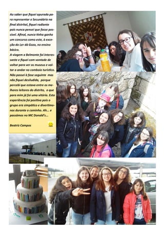 Ao saber que fiquei apurada pa-
ra representar o Secundário na
final distrital, fiquei radiante
pois nunca pensei que fosse pos-
sível. Afinal, nunca tinha ganho
um concurso como este, à exce-
ção do Ler dá Gozo, no ensino
básico.
A viagem a Belmonte foi interes-
sante e fiquei com vontade de
voltar para ver os museus e vol-
tar a andar no comboio turístico.
Não passei à fase seguinte mas
não fiquei desiludida, porque
percebi que estava entre os me-
lhores leitores do distrito, o que
para mim já foi uma vitória. Esta
experiência foi positiva pois o
grupo era simpático e divertimo-
nos durante o caminho. Ah... e
passámos no MC Donald’s...
Beatriz Campos
 