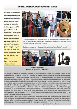 ENTREGA DAS MEDALHAS DO TORNEIO DE XADREZ
Os alunos interessados inscreveram-se na Biblioteca para os torneios a rea-
lizar na Semana da Primavera. Por questões de horários foi um pouco difícil
conciliar tudo mas aqui estão as fotos.
Ganharam medalhas e diplomas! Obrigada, professor Paulo Antunes!
Ao longo do ano foi sen-
do incentivada a prática
do xadrez. Um grupo de
alunos mostrou muita
vontade de aprender
O Nelson ficou em 1º lu-
gar e o Natan em 2º .
Ganharam a muita gente
do secundário…aqui na
escola não há ninguém
que jogue melhror do
que eles ( exceto o pro-
fessor que ganhou por
um golpe de sorte…) O
último jogo estava renhi-
do, mas venceu o me-
lhor..
Para o ano há mais!
(Nelson e Natan)
TORNEIO DE XADREZ
Semana da Primavera - 2015/2016
No âmbito da Semana da Primavera decorreu no Agrupamento de Escolas José Silvestre Ribeiro, de Ida-
nha a Nova, um torneio de xadrez. Esta atividade foi organizada pelo Grupo de Filosofia com a colabora-
ção da Biblioteca Escolar. Na atividade inscreveram-se 28 alunos que foram distribuídos por três esca-
lões correspondentes aos 2º e 3º ciclos e ensino secundário. Na impossibilidade de dispor de um tempo
próprio destinado à realização dos jogos na Semana da Primavera, o torneio prolongou-se pelo 3º perío-
do, sendo os jogos, num sistema de apuramento do melhor de três, sido realizados consoante a disponi-
bilidade do horário dos alunos participantes. Os resultados do torneio foram os seguintes: no grupo do
secundário, os alunos Nelson Pires e Natanael Santos, do 10º ano, conquistaram o 1º e 2º lugares respe-
tivamente; no grupo do 3º ciclo, o Rodrigo Nascimento e o José Gabriel Correia, obtiveram, respetiva-
mente, o 1º e 2º lugares e no grupo do 2º ciclo, as medalhas foram para os alunos António Sebastião e
Fábio Palmeiro, que obtiveram o 1º e 2º lugares. A cerimónia de entrega das medalhas decorreu na bi-
blioteca no dia 3 de junho, pelas 10 horas.
Agradecemos a todos participantes, tal como à Biblioteca Escolar, que disponibilizou as instalações e
todo o material necessário à realização do torneio. Aos vencedores damos os nossos parabéns, com o
apelo a todos estes alunos para continuarem a jogar xadrez, pois é um jogo simultaneamente lúdico e
pedagógico que desenvolve a capacidade de estratégia e raciocínio.
professor Paulo Antunes
 