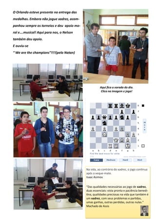O Orlando esteve presente na entrega das
medalhas. Embora não jogue xadrez, acom-
panhou sempre os torneios e deu apoio mo-
ral e….musical! Aqui para nos, o Nelson
também deu apoio.
E ouviu-se
“ We are the champions”!!!!(pelo Natan)
Aqui fica a xarada do dia.
Clica na imagem e joga!
Na vida, ao contrário do xadrez, o jogo continua
após o xeque-mate.
Isaac Asimov
“Das qualidades necessárias ao jogo de xadrez,
duas essenciais: vista pronta e paciência benedi-
tina, qualidades preciosas na vida que também é
um xadrez, com seus problemas e partidas,
umas ganhas, outras perdidas, outras nulas.”
Machado de Assis
 