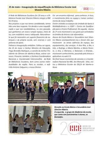 A Rede de Bibliotecas Escolares fez 20 anos e a Bi-
blioteca Escolar José Silvestre Ribeiro integra a RBE
há 19 anos.
Nos projetos a que nos temos candidatado, temos
tido uma boa resposta. Foi devido a uma requalifi-
cação a que nos candidatámos, no ano passado,
que ganhamos um novo e amplo espaço, cheio de
luz, com mobiliário novo e adequado. Naturalmen-
te que foi necessário um suporte financeiro da au-
tarquia e da própria escola, sem reservas e com
palavras de apoio.
Faltava a inauguração simbólica. Calhou ser agora,
dia 25 de maio: o Senhor Ministro da Educação,
Tiago Brandão Rodrigues, a convite do Senhor Pre-
sidente da Câmara de Idanha-a-Nova, esteve con-
nosco. Presente, também, a Senhora Coordenadora
Nacional, o Coordenador Interconcelhio da Rede
de Bibliotecas Escolares, bem como outras indivi-
dualidades da região. Para os receber, o anfi-
trião António Salgueiro, o nosso Diretor.
Foi um encontro informal, para conhecer, in loco,
o investimento feito no espaço e tomar conheci-
mento do nosso trabalho.
Foram visitados os espaços da Unidade de Apoio à
Multideficiência e o CQEP – Centro de Qualifica-
ção para o Ensino Profissional. De seguida, alunos
do 1º ciclo mostraram o seu gosto por actividades
no âmbito da leitura e da informática.
Alunos da Escola Básica e Secundária José Silves-
tre Ribeiro acompanharam-nos e foram eles que
mostraram as várias valências do espaço, dos
equipamentos, dos serviços. A Ana Rita, a Bia, a
Inês, o Rodrigo, a Maria Martins, a Maria Paren-
te, a Ana, a Mariana, o Natanael, o Orlando…
mostraram conhecimento, passando pela leitura e
aplicativos na web 2.0.
No final houve momentos de convívio e a Coorde-
nadora Nacional da RBE, dra Manuela Silva, visi-
tou a Biblioteca Escolar da EB1/JI de Idanha-a-
Nova.
25 de maio—Inauguração da requalificação da Biblioteca Escolar José
Silvestre Ribeiro
Receção na Escola Básica e Secundária José
Silvestre Ribeiro.
À esquerda, o grupo de Adufeiras da escola,
que conta com funcionárias e alunas, os
Bomdufes.
 