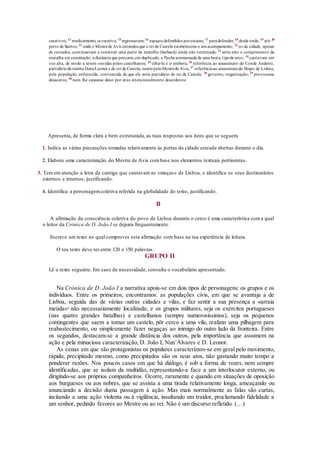 curativos; 13
medicamento; 14 curativo; 15
regressavam; 16
espaços defendidos porestacas; 17
paradefender; 18
desde onde; 19
até; 20
perto de Santos; 21
onde o Mestrede Avis entendeuque o rei de Castela estabeleceria o seu acampamento; 22
os da cidade, apesar
de cercados, continuavam a construir uma parte da muralha (barbacã) ainda não terminada; 23
seria este o comprimento da
muralha em construção: a distância que percorre,em duplicado, a flecha arremessada de uma besta, tipode arco; 24
cantavam em
voz alta, de modo a serem ouvidas pelos castelhanos; 25
olhá-la e ir embora; 26
referência ao assassinato do Conde Andeiro,
partidárioda rainha DonaLeonor e do rei de Castela, mortopeloMestrede Avis; 27
referênciaao assassinatodo Bispo de Lisboa,
pela população enfurecida, convencida de que ele seria partidário do rei de Castela; 28
governo, organização; 29
provocasse
desacatos; 30
nem lhe causasse dano por atos intencionalmente desordeiros
Apresenta, de forma clara e bem estruturada, as tuas respostas aos itens que se seguem.
1. Indica as várias precauções tomadas relativamente às portas da cidade cercada abertas durante o dia.
2. Elabora uma caracterização do Mestre de Avis combase nos elementos textuais pertinentes.
3. Tem em atenção a letra da cantiga que cantavam as «moças» de Lisboa, e identifica os seus destinatários
externos e internos, justificando.
4. Identifica a personagemcoletiva referida na globalidade do texto, justificando.
B
A afirmação da consciência coletiva do povo de Lisboa durante o cerco é uma característica coma qual
o leitor da Crónica de D. João I se depara frequentemente.
Escreve um texto no qual comproves esta afirmação com base na tua experiência de leitura.
O teu texto deve ter entre 120 e 150 palavras.
GRUPO II
Lê o texto seguinte. Em caso de necessidade, consulta o vocabulário apresentado.
Na Crónica de D. João I a narrativa apoia-se em dois tipos de personagens: os grupos e os
indivíduos. Entre os primeiros, encontramos: as populações civis, em que se avantaja a de
Lisboa, seguida das de várias outras cidades e vilas, e faz sentir a sua presença a «arraia
meúda»1
não necessariamente localizada; e os grupos militares, seja os exércitos portugueses
(nas quatro grandes batalhas) e castelhanos (sempre numerosíssimos), seja os pequenos
contingentes que saem a tomar um castelo, pôr cerco a uma vila, realizar uma pilhagem para
reabastecimento, ou simplesmente fazer negaças ao inimigo do outro lado da fronteira. Entre
os segundos, destacam-se a grande distância dos outros, pela importância que assumem na
ação e pela minuciosa caracterização, D. João I, Nun’Álvares e D. Leonor.
As cenas em que são protagonistas os populares caracterizam-se em geral pelo movimento,
rápido, precipitado mesmo, como precipitados são os seus atos, não gastando muito tempo a
ponderar razões. Nos poucos casos em que há diálogo, é sob a forma de vozes, nem sempre
identificadas, que se isolam da multidão, representando-a face a um interlocutor externo, ou
dirigindo-se aos próprios companheiros. Ocorre, raramente e quando em situações de oposição
aos burgueses ou aos nobres, que se assista a uma tirada relativamente longa, ameaçando ou
anunciando a decisão duma passagem à ação. Mas mais normalmente as falas são curtas,
incitando a uma ação violenta ou à vigilância, insultando um traidor, proclamando fidelidade a
um senhor, pedindo favores ao Mestre ou ao rei. Não é um discurso refletido. (…)
 