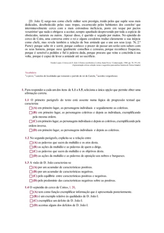 [D. João I] surge-nos como chefe militar sem prestígio, traído pelos que supõe seus mais
dedicados, desobedecido pelas suas tropas, escarnecido pelos habitantes dos castelos2
que
interminavelmente cerca com a mais estrondosa ineficácia, posto em xeque por pactos
vexatórios3
que nada o obrigava a aceitar,sempre apanhado desprevenido por toda a espécie de
obstáculos, naturais ou outros. Apesar disso, é querido e seguido por muitos. No episódio do
cerco de Coira, uma conversa entre o rei e alguns cavaleiros traduz claramente a sua inépcia
como chefe, mas revela também a relação de boa amizade que o une aos seus (cap. 76, 2.ª
Parte): porque sabe rir e sorrir, porque conhece o prazer de passar um serão «em sabor» com
os seus homens, porque ouve igualmente conselhos e censuras, porque reconhece fraquezas,
porque é sensível a pedidos e fiel à palavra dada, porque procura que reine a concórdia à sua
volta, porque é capaz de levar a amizade até ao sacrifício.
Fernão Lopes, Crónica de D. João I (Textos escolhidos), Lisboa, Seara Nova / Comunicação, 1980, pp. 38, 39 e 46.
(Apresentação crítica, seleção, notas e sugestões para análise literária de Teresa Amado)
Vocabulário
1
o povo; 2
castelos de localidades que tomaram o partido do rei de Castela; 3
acordos vergonhosos
1. Para responder a cada um dos itens de 1.1 a 1.5,seleciona a única opção que permite obter uma
afirmação correta.
1.1 O primeiro parágrafo do texto está assente numa lógica de progressão textual que
caracteriza
(A) em primeiro lugar, as personagens individuais e seguidamente as coletivas.
(B) em primeiro lugar, as personagens coletivas e depois as individuais, exemplificando
pela mesma ordem.
(C) em primeiro lugar,as personagens individuais e depois as coletivas,exemplificando pela
ordem inversa.
(D) em primeiro lugar, as personagens individuais e depois as coletivas.
1.2 No segundo parágrafo, explicita-se a relação entre
(A) as palavras que saem da multidão e os atos desta.
(B) as ações da multidão e as palavras de quem a dirige.
(C) as palavras que saem da multidão e os objetivos desta.
(D) as ações da multidão e as palavras de oposição aos nobres e burgueses.
1.3 A visão de D. João caracteriza-se
(A) por um acumular de características positivas.
(B) por um acumular de características negativas.
(C) pelo equilíbrio entre características positivas e negativas.
(D) pelo predomínio das características negativas sobre as positivas.
1.4 O «episódio do cerco de Coira», l. 20,
(A) tem como função exemplificar informação que é apresentada posteriormente.
(B) é um exemplo relativo às qualidades de D. João I.
(C) exemplifica um defeito de D. João I.
(D) acentua alguns dos defeitos de D. João I.
 