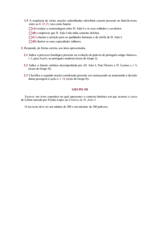 1.5 A sequência de várias orações subordinadas adverbiais causais presente no final do texto,
entre as ll. 22-25, tem como função
(A) realçar a camaradagem entre D. João I e os seus soldados e cavaleiros.
(B) comprovar que D. João I não tinha somente defeitos.
(C) chamar a atenção para as qualidades humanas e de chefia de D. João I.
(D) ilustrar as suas capacidades militares.
2. Responde, de forma correta, aos itens apresentados.
2.1 Indica o processo fonológico presente na evolução da palavra do português antigo «batees»,
l. 6, para batéis, no português moderno (texto do Grupo I).
2.2 Indica a função sintática desempenhada por «D. João I, Nun’Álvares e D. Leonor.», l. 8,
(texto do Grupo II).
2.3 Classifica a segunda oração coordenada presente em «ameaçando ou anunciando a decisão
duma passagem à ação.», l. 14, (texto do Grupo II).
GRUPO III
Escreve um texto expositivo no qual apresentes o contexto histórico em que ocorreu o cerco
de Lisboa narrado por Fernão Lopes na Crónica de D. João I.
O teu texto deve ter um mínimo de 200 e um máximo de 300 palavras.
 