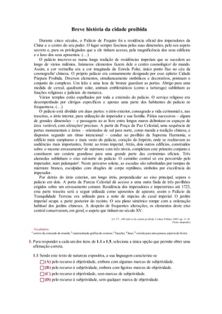 Breve história da cidade proibida
Durante cinco séculos, o Palácio de Pequim foi a residência oficial dos imperadores da
China e o centro do seu poder. O lugar sempre fascinou pelas suas dimensões, pelo seu aspeto
secreto e, para os privilegiados que a ele tinham acesso, pela magnificência dos seus edifícios
e o luxo dos seus aposentos. (…)
O palácio inscreve-se numa longa tradição de residências imperiais que se sucedem ao
longo de vários milénios. Inúmeros elementos fazem dele o centro cosmológico1
do mundo.
Assim, a cor vermelha era a cor imaginada da Estrela Polar, único ponto fixo no céu da
cosmografia2
chinesa. O próprio palácio era comummente designado por esse epíteto: Cidade
Púrpura Proibida. Diversos elementos, simultaneamente simbólicos e decorativos, pontuam o
conjunto do complexo. Um leão e uma leoa de bronze guardam as portas. Abrigo para uma
medida de cereal, quadrante solar, animais emblemáticos (como a tartaruga) sublinham as
funções religiosas e judiciais do monarca.
Vários templos estão espalhados por toda a extensão do palácio. O serviço religioso era
desempenhado por clérigos específicos e apenas uma parte dos habitantes do palácio os
frequentava. (…)
O palácio está dividido em duas partes: o átrio exterior, consagrado a vida cerimonial e, nas
traseiras, o átrio interior, para utilização do imperador e sua família. Pátios sucessivos – alguns
de grandes dimensões – e passagens ao ar livre entre longos muros delimitam os espaços de
área variável, com afetações3
precisas. A partir da Praça da Paz Celestial, uma sequência de
portas monumentais e átrios – orientados de sul para norte, como manda a tradição chinesa, e
dispostos segundo um ritmo intencional – conduz ao pavilhão da Suprema Harmonia, o
edifício mais sumptuoso e mais vasto do palácio, coração do Império, onde se realizavam as
audiências mais importantes, frente ao trono imperial. Atrás, dois outros edifícios, construídos
sobre o mesmo envasamento4
de mármore com três níveis, completam este primeiro conjunto e
constituem um cenário grandioso para uma grande parte das cerimónias oficiais. Três
alamedas sublinham o eixo sul-norte do palácio. O caminho central só era percorrido pelo
imperador, num palanquim5
. Neste percurso solene, as escadas são substituídas por rampas de
mármore branco, esculpidas com dragões de corpo reptilíneo, símbolos por excelência do
imperador.
Por detrás do átrio exterior, um longo átrio, perpendicular ao eixo principal, separa o
palácio em dois. A porta da Pureza Celestial dá acesso a uma outra fiada de três pavilhões
erigidos sobre um envasamento comum. Residência dos imperadores e imperatrizes até 1723,
esta parte traseira será a seguir utilizada como aposentos de aparato; assim o Palácio da
Tranquilidade Terrena era utilizado para a noite de núpcias do casal imperial. O jardim
imperial ocupa a parte posterior do recinto. O seu plano simétrico rompe com a ordenação
habitual dos jardins chineses. A despeito de frequentes alterações, os elementos deste eixo
central conservaram, em geral, o aspeto que tinham no século XV.
AA. VV., ABCedário da cidade proibida, Lisboa, Público, 2003, pp. 11-16.
(Texto adaptado)
Vocabulário
1
centro da conceção do mundo; 2
representação gráfica do cosmos; 3
funções; 4
base; 5
veículopara uma pessoa,espéciede liteira
1. Para responder a cada um dos itens de 1.1 a 1.5, seleciona a única opção que permite obter uma
afirmação correta.
1.1 Sendo este texto de natureza expositiva, a sua linguagem caracteriza-se
(A) pelo recurso à objetividade, embora com algumas marcas de subjetividade.
(B) pelo recurso à subjetividade, embora com ligeiras marcas de objetividade.
(C) pelo recurso à objetividade, sem marcas de subjetividade.
(D) pelo recurso à subjetividade, sem qualquer marca de objetividade.
 