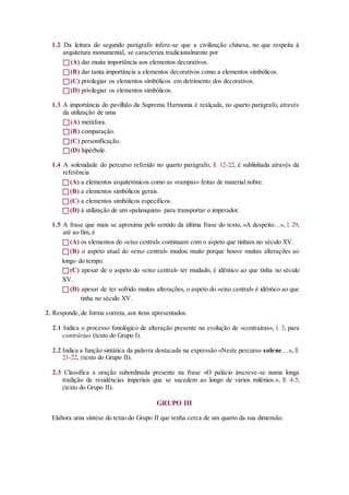 1.2 Da leitura do segundo parágrafo infere-se que a civilização chinesa, no que respeita à
arquitetura monumental, se caracteriza tradicionalmente por
(A) dar muita importância aos elementos decorativos.
(B) dar tanta importância a elementos decorativos como a elementos simbólicos.
(C) privilegiar os elementos simbólicos em detrimento dos decorativos.
(D) privilegiar os elementos simbólicos.
1.3 A importância do pavilhão da Suprema Harmonia é realçada, no quarto parágrafo, através
da utilização de uma
(A) metáfora.
(B) comparação.
(C) personificação.
(D) hipérbole.
1.4 A solenidade do percurso referido no quarto parágrafo, ll. 12-22, é sublinhada através da
referência
(A) a elementos arquitetónicos como as «rampas» feitas de material nobre.
(B) a elementos simbólicos gerais.
(C) a elementos simbólicos específicos.
(D) à utilização de um «palanquim» para transportar o imperador.
1.5 A frase que mais se aproxima pelo sentido da última frase do texto, «A despeito…», l. 29,
até ao fim, é
(A) os elementos do «eixo central» continuam com o aspeto que tinham no século XV.
(B) o aspeto atual do «eixo central» mudou muito porque houve muitas alterações ao
longo do tempo.
(C) apesar de o aspeto do «eixo central» ter mudado, é idêntico ao que tinha no século
XV.
(D) apesar de ter sofrido muitas alterações, o aspeto do «eixo central» é idêntico ao que
tinha no século XV.
2. Responde, de forma correta, aos itens apresentados.
2.1 Indica o processo fonológico de alteração presente na evolução de «contrairas», l. 3, para
contrárias (texto do Grupo I).
2.2 Indica a função sintática da palavra destacada na expressão «Neste percurso solene…», ll.
21-22, (texto do Grupo II).
2.3 Classifica a oração subordinada presente na frase «O palácio inscreve-se numa longa
tradição de residências imperiais que se sucedem ao longo de vários milénios.», ll. 4-5,
(texto do Grupo II).
GRUPO III
Elabora uma síntese do texto do Grupo II que tenha cerca de um quarto da sua dimensão.
 