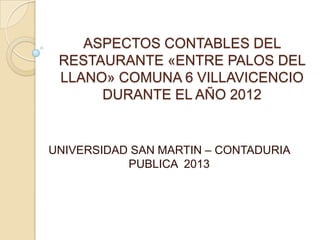 ASPECTOS CONTABLES DEL
 RESTAURANTE «ENTRE PALOS DEL
 LLANO» COMUNA 6 VILLAVICENCIO
      DURANTE EL AÑO 2012


UNIVERSIDAD SAN MARTIN – CONTADURIA
           PUBLICA 2013
 