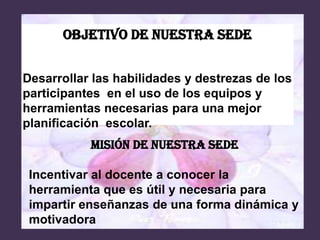 Objetivo de nuestra sede


Desarrollar las habilidades y destrezas de los
participantes en el uso de los equipos y
herramientas necesarias para una mejor
planificación escolar.
           MISIÓN DE NUESTRA SEDE

 Incentivar al docente a conocer la
 herramienta que es útil y necesaria para
 impartir enseñanzas de una forma dinámica y
 motivadora
 