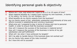 Identifying personal goals & objectivity
 Where am I now, and where do I want to be in 5 to 10 years of time?
 What material benefits do I expect from running my own business , in terms
of my salary, my home, my car, holidays, etc.?
 What benefits do my family expects from the business?
 Are my family aware of the potentially substantial commitments of time and
efforts involved in establishing and running a business?
 What price am I prepared to pay in terms of stress and risk to personal
health, in order to ensure that the business succeeds?
 How will I measure the success of the business in material terms?
 How will I measure the success of the business in terms of my job
satisfaction and self-fulfillment?
 What will I do when I have achieved my targets?
 Will I be able to handle failure if the business does not worked out?
 Are my family fully aware of the risks involved?
 Do I have the will to succeed?
 