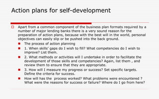 Action plans for self-development
 Apart from a common component of the business plan formats required by a
number of major lending banks there is a very sound reason for the
preparation of action plans, because with the best will in the world, personal
objectives can easily slip or be pushed into the back ground.
 The process of action planning
 1. When skills’ gaps do I wish to fill? What competencies do I wish to
improve? List them.
 2. What methods or activities will I undertake in order to facilitate the
development of those skills and competencies? Again, list them , and
review them to ensure that they are appropriate.
 3. How will I measure my progress or success? Set specific targets.
Define the criteria for success.
 How will has the process worked? What problems were encountered ?
What were the reasons for success or failure? Where do I go from here?
 