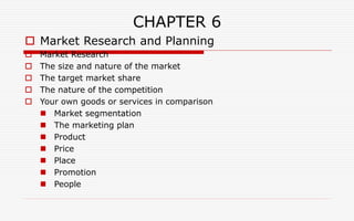 CHAPTER 6
 Market Research and Planning
 Market Research
 The size and nature of the market
 The target market share
 The nature of the competition
 Your own goods or services in comparison
 Market segmentation
 The marketing plan
 Product
 Price
 Place
 Promotion
 People
 