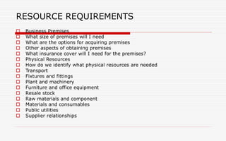 RESOURCE REQUIREMENTS
 Business Premises
 What size of premises will I need
 What are the options for acquiring premises
 Other aspects of obtaining premises
 What insurance cover will I need for the premises?
 Physical Resources
 How do we identify what physical resources are needed
 Transport
 Fixtures and fittings
 Plant and machinery
 Furniture and office equipment
 Resale stock
 Raw materials and component
 Materials and consumables
 Public utilities
 Supplier relationships
 