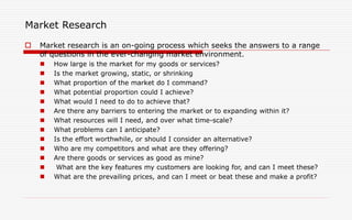 Market Research
 Market research is an on-going process which seeks the answers to a range
of questions in the ever-changing market environment.
 How large is the market for my goods or services?
 Is the market growing, static, or shrinking
 What proportion of the market do I command?
 What potential proportion could I achieve?
 What would I need to do to achieve that?
 Are there any barriers to entering the market or to expanding within it?
 What resources will I need, and over what time-scale?
 What problems can I anticipate?
 Is the effort worthwhile, or should I consider an alternative?
 Who are my competitors and what are they offering?
 Are there goods or services as good as mine?
 What are the key features my customers are looking for, and can I meet these?
 What are the prevailing prices, and can I meet or beat these and make a profit?
 
