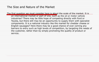 The Size and Nature of the Market
The first question we must consider here is about the scale of the market. It is
an international market or part of one, such as the oil or motor vehicle
industries? There may be little hope of competing directly with Ford or
Toyota, but there still may be an opportunity to supply them with specialist
components. It is a national industry like the market for cheddar cheese or
English sausages? Here there may be a good chance of over coming any
barriers to entry such as high levels of competition, by targeting the needs of
the customer, rather than by simply promoting the quality of product or
service.
 