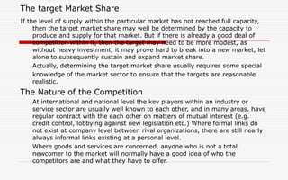 The target Market Share
If the level of supply within the particular market has not reached full capacity,
then the target market share may well be determined by the capacity to
produce and supply for that market. But if there is already a good deal of
competition within it, then the target may need to be more modest, as
without heavy investment, it may prove hard to break into a new market, let
alone to subsequently sustain and expand market share.
Actually, determining the target market share usually requires some special
knowledge of the market sector to ensure that the targets are reasonable
realistic.
The Nature of the Competition
At international and national level the key players within an industry or
service sector are usually well known to each other, and in many areas, have
regular contract with the each other on matters of mutual interest (e.g.
credit control, lobbying against new legislation etc.) Where formal links do
not exist at company level between rival organizations, there are still nearly
always informal links existing at a personal level.
Where goods and services are concerned, anyone who is not a total
newcomer to the market will normally have a good idea of who the
competitors are and what they have to offer.
 