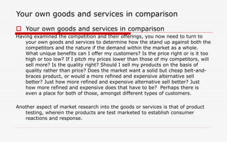 Your own goods and services in comparison
 Your own goods and services in comparison
Having examined the competition and their offerings, you now need to turn to
your own goods and services to determine how the stand up against both the
competitors and the nature if the demand within the market as a whole.
What unique benefits can I offer my customers? Is the price right or is it too
high or too low? If I pitch my prices lower than those of my competitors, will
sell more? Is the quality right? Should I sell my products on the basis of
quality rather than price? Does the market want a solid but cheap belt-and-
braces product, or would a more refined and expensive alternative sell
better? Just how more refined and expensive alternative sell better? Just
how more refined and expensive does that have to be? Perhaps there is
even a place for both of those, amongst different types of customers.
Another aspect of market research into the goods or services is that of product
testing, wherein the products are test marketed to establish consumer
reactions and response.
 