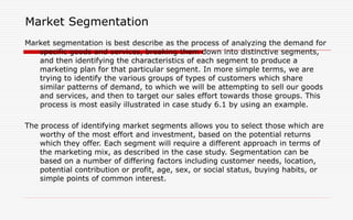 Market Segmentation
Market segmentation is best describe as the process of analyzing the demand for
specific goods and services, breaking them down into distinctive segments,
and then identifying the characteristics of each segment to produce a
marketing plan for that particular segment. In more simple terms, we are
trying to identify the various groups of types of customers which share
similar patterns of demand, to which we will be attempting to sell our goods
and services, and then to target our sales effort towards those groups. This
process is most easily illustrated in case study 6.1 by using an example.
The process of identifying market segments allows you to select those which are
worthy of the most effort and investment, based on the potential returns
which they offer. Each segment will require a different approach in terms of
the marketing mix, as described in the case study. Segmentation can be
based on a number of differing factors including customer needs, location,
potential contribution or profit, age, sex, or social status, buying habits, or
simple points of common interest.
 