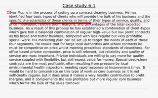 Case study 6.1
Ivor Mop is in the process of setting up a contract cleaning business. He has
identified four basic types of clients who will provide the bulk of his business and the
specific characteristics of these clients in terms of their types of service, quality, and
price motivation, relative profit margins, and percentages of the total expected
business. As a result of this process he has established a combination of client-types
which give him a balanced combination of regular high-value but low profit contracts
as his bread and butter business, tempered with less regular but very profitable
special work. His marketing plan can be set up to target the needs of each of these
four segments. He knows that for large local authorities and school contracts he
must be competitive on price whilst meeting prescribed standards of cleanliness. For
office based private companies, price is still relevant, but reliability and quality of
service are most important. Private individuals are willing to pay more for quality
service coupled with flexibility, but still expect value for money. Special deep-clean
contracts are the most profitable, often resulting from pressure by local
environmental health inspectors, needing rapid response at inconvenient times. It
would be hard to concentrate on this type of work as core business as it is not
sufficiently regular, but it does arise it makes a very healthy contribution to profit
margins, and it complements the less profitable but more regular core business
which forms the bulk of the sales turnover.
 