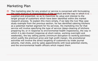 Marketing Plan
 The marketing plan for any product or service is concerned with formulating
the right mixture of characteristics of the product and the way in which it is
supplied and presented, so as to maximize its value and interest to the
target groups of customers which have been identified within the market
research process. To explain this more simply, if we take the Ivor Mop case
study example from the previous section, he has identified catering kitchens
as a potential market segment for his services. His marketing mix for that
service will involve specifying the type of service (deep-cleaning of kitchens
preparing for, or in response to environmental health inspections), the way in
which it is dei=livered (response at short-notice, working overnight and
weekends), the key selling points (minimum disruption to working activities)
which justify the premium price and high profit margin. His promotional
activities will involve the direct targeting of customers by trade journal
adverts, mail shots, and by sales appointments with local potential clients,
and the environmental health officers which inspect them.
 