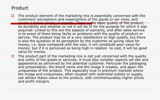 Product
 The product element of the marketing mix is essentially concerned with the
customers’ perceptions and expectations of the goods or ser vices, and
covers a broad variety of aspects. There is the basic quality of the product,
its durability and whether or not it will be fit for the purpose for which it was
acquired. Linked to this are the aspects of warranty, and after sales service
in te event of there being faults or problems with the quality of product or
service. The product may be of a very satisfactory or high quality, but there
is also the question of its perception by the customer as giving value for
money, i.e. does compared with the cost, it will constitute poor value for
money; but if it is perceived as being high in relation to cost, it will be good
value for money.
 The product part of the marketing mix is not just concerned with the quality
and utility of the goods or services; it must also consider aspects sof stle and
appearance as perceived by the potential customer. Particular the packaging
and presentation, the brand name and the image it creates, and again the
uniqueness of the product. This especially true in premium markets where
the image and uniqueness, often coupled with restricted outlets or supply,
can attract status value to the product, with commensurately higher prices
and profit margins.
 