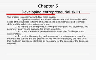 Chapter 5
Developing entrepreneurial skills
The process is concerned with four main stages.
1. To objectively analyze and identify the current and foreseeable skills’
needs of the business in terms of management, administrative and technical
skills and the relative importance of these.
2. To identify the entrepreneur’s own personal goals and objectives, and
accurately analyze and evaluate his or her own skills.
3. To produce a realistic personal development plan for the potential
entrepreneur.
4. To monitor the on-going performance of the entrepreneur once the
business has started and the progress made towards developing the new skills
that had been previously identified as necessary for the success of the business.
required.
 