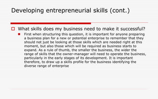 Developing entrepreneurial skills (cont.)
 What skills does my business need to make it successful?
 First when structuring this question, it is important for anyone preparing
a business plan for a new or potential enterprise to remember that they
should not just be looking at those skills which are needed right at this
moment, but also those which will be required as business starts to
expand. As a rule of thumb, the smaller the business, the wider the
range of skills that the owner-manager will need to operate the business,
particularly in the early stages of its development. It is important
therefore, to draw up a skills profile for the business identifying the
diverse range of enterprise
 