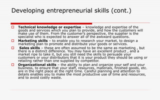 Developing entrepreneurial skills (cont.)
 Technical knowledge or expertise – knowledge and expertise of the
goods and services which you plan to provide, and how the customers will
make use of them. From the customer’s perspective, the supplier is the
specialist who is expected to answer all of the awkward questions.
 Marketing skills – to enable you to research your market, to design a
marketing plan to promote and distribute your goods or services.
 Sales skills – these are often assumed to be the same as marketing , but
there is a distinct difference. You may have an excellent product , and a
market ripe to take it, but you still need the skills to persuade your
customers or your distributors that it is your product they should be using or
retailing rather than one supplied by competitor.
 Organizational skills – the ability to plan and organize your self and your
business, to ensure that your staff, resources, materials, finished goods, etc.
are in the right place at the right time. Careful planning and attention to
details enables you to make the most productive use of time and resources,
and to avoid costly waste.
 
