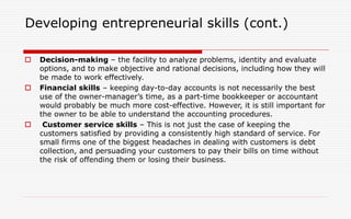 Developing entrepreneurial skills (cont.)
 Decision-making – the facility to analyze problems, identity and evaluate
options, and to make objective and rational decisions, including how they will
be made to work effectively.
 Financial skills – keeping day-to-day accounts is not necessarily the best
use of the owner-manager’s time, as a part-time bookkeeper or accountant
would probably be much more cost-effective. However, it is still important for
the owner to be able to understand the accounting procedures.
 Customer service skills – This is not just the case of keeping the
customers satisfied by providing a consistently high standard of service. For
small firms one of the biggest headaches in dealing with customers is debt
collection, and persuading your customers to pay their bills on time without
the risk of offending them or losing their business.
 