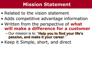 • Related to the vision statement
• Adds competitive advantage information
• Written from the perspective of what
will make a difference for a customer
– Our mission is to: “Help you to find your life’sHelp you to find your life’s
passion, and make it your careerpassion, and make it your career.”
• Keep it Simple, short, and direct
Mission Statement
 