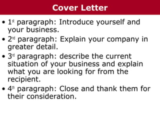 • 1st
paragraph: Introduce yourself and
your business.
• 2nd
paragraph: Explain your company in
greater detail.
• 3rd
paragraph: describe the current
situation of your business and explain
what you are looking for from the
recipient.
• 4th
paragraph: Close and thank them for
their consideration.
Cover Letter
 