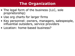 • The legal form of the business (LLC, sole
proprietorship)
• Use org charts for larger firms
• Key personnel: owners, managers, salespeople,
influential outsiders, service providers
• Location: home-based business?
The Organization
 