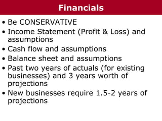 • Be CONSERVATIVE
• Income Statement (Profit & Loss) and
assumptions
• Cash flow and assumptions
• Balance sheet and assumptions
• Past two years of actuals (for existing
businesses) and 3 years worth of
projections
• New businesses require 1.5-2 years of
projections
Financials
 
